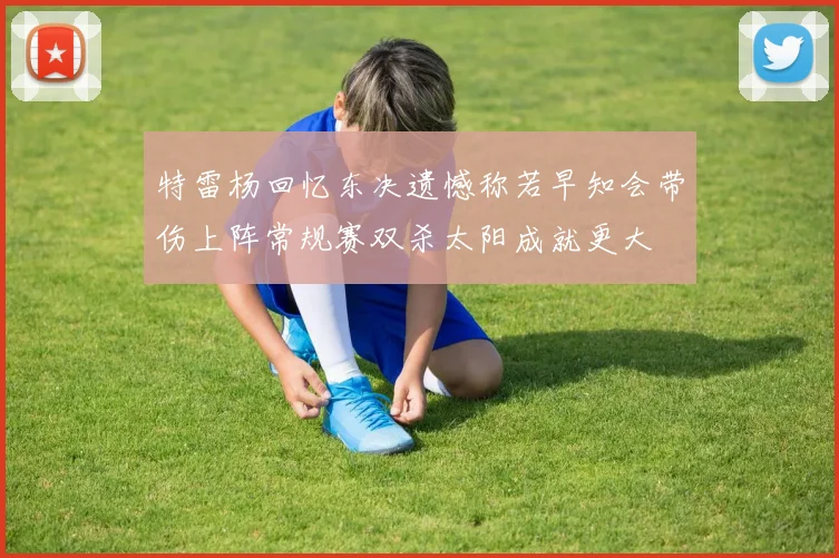 特雷杨回忆东决遗憾称若早知会带伤上阵常规赛双杀太阳成就更大