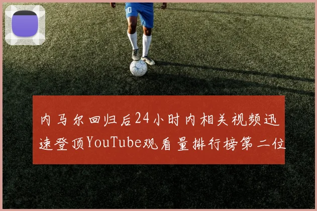 内马尔回归后24小时内相关视频迅速登顶YouTube观看量排行榜第二位