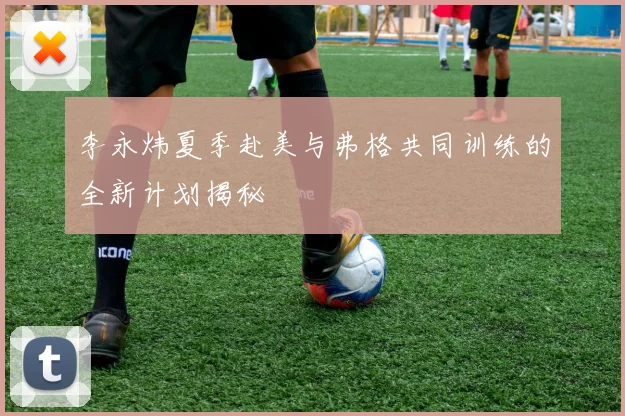 李永炜夏季赴美与弗格共同训练的全新计划揭秘
