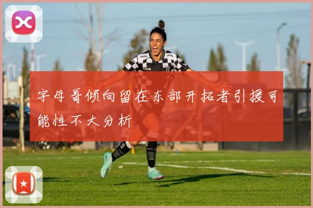 字母哥倾向留在东部开拓者引援可能性不大分析