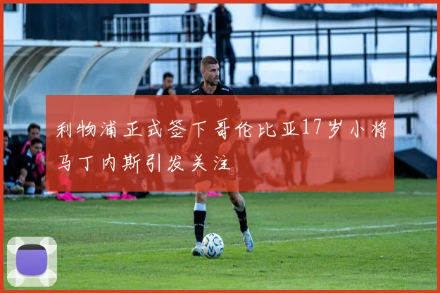 利物浦正式签下哥伦比亚17岁小将马丁内斯引发关注