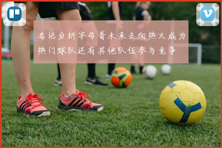 名记分析字母哥未来去向热火成为热门球队还有其他队伍参与竞争