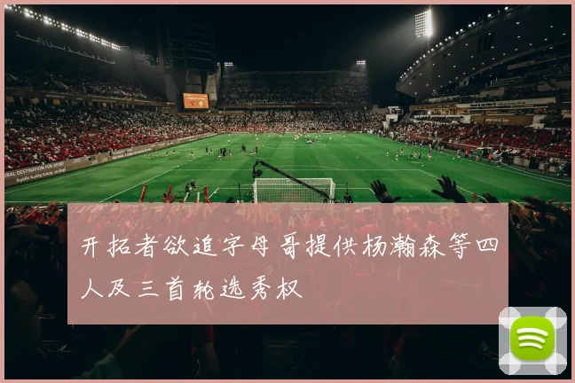 开拓者欲追字母哥提供杨瀚森等四人及三首轮选秀权