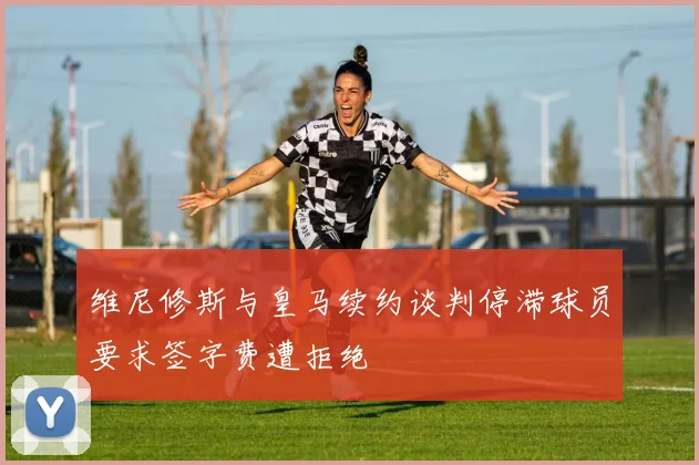 维尼修斯与皇马续约谈判停滞球员要求签字费遭拒绝