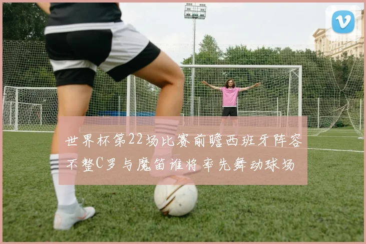 世界杯第22场比赛前瞻西班牙阵容不整C罗与魔笛谁将率先舞动球场