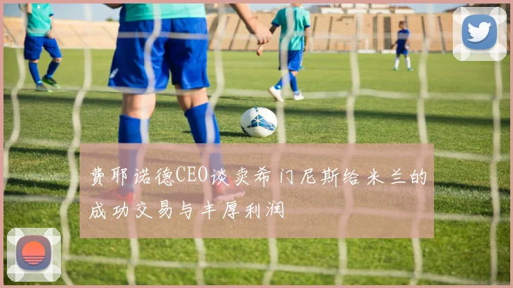 费耶诺德CEO谈卖希门尼斯给米兰的成功交易与丰厚利润