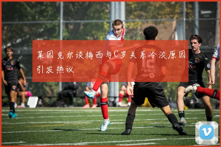 莱因克尔谈梅西与C罗关系冷淡原因引发热议