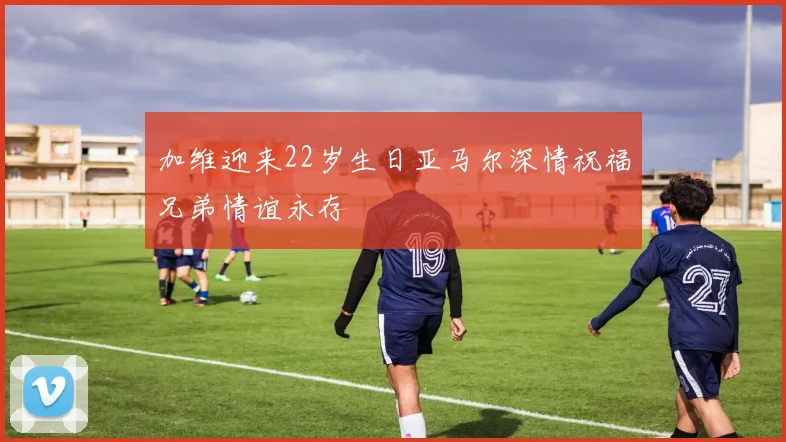 加维迎来22岁生日亚马尔深情祝福兄弟情谊永存