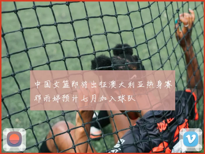 中国女篮即将出征澳大利亚热身赛邓雨婷预计七月加入球队