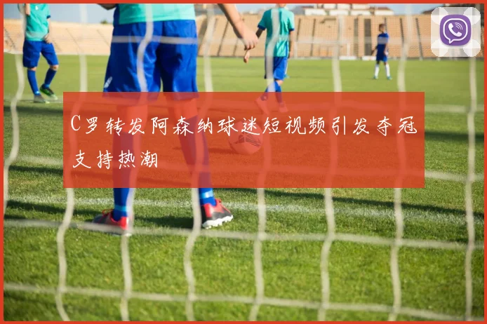 C罗转发阿森纳球迷短视频引发夺冠支持热潮