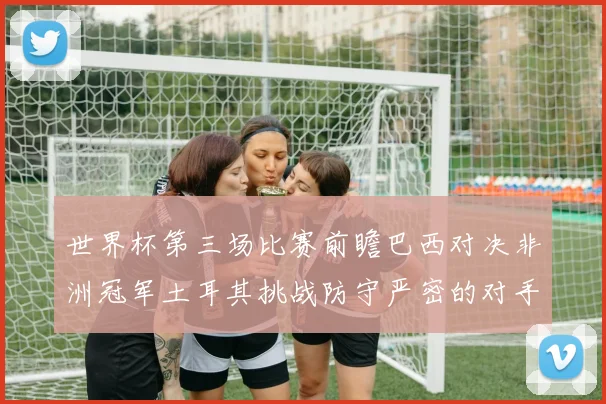 世界杯第三场比赛前瞻巴西对决非洲冠军土耳其挑战防守严密的对手