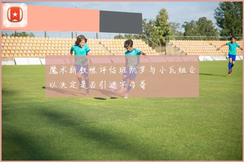 魔术新教练评估班凯罗与小瓦组合以决定是否引进字母哥